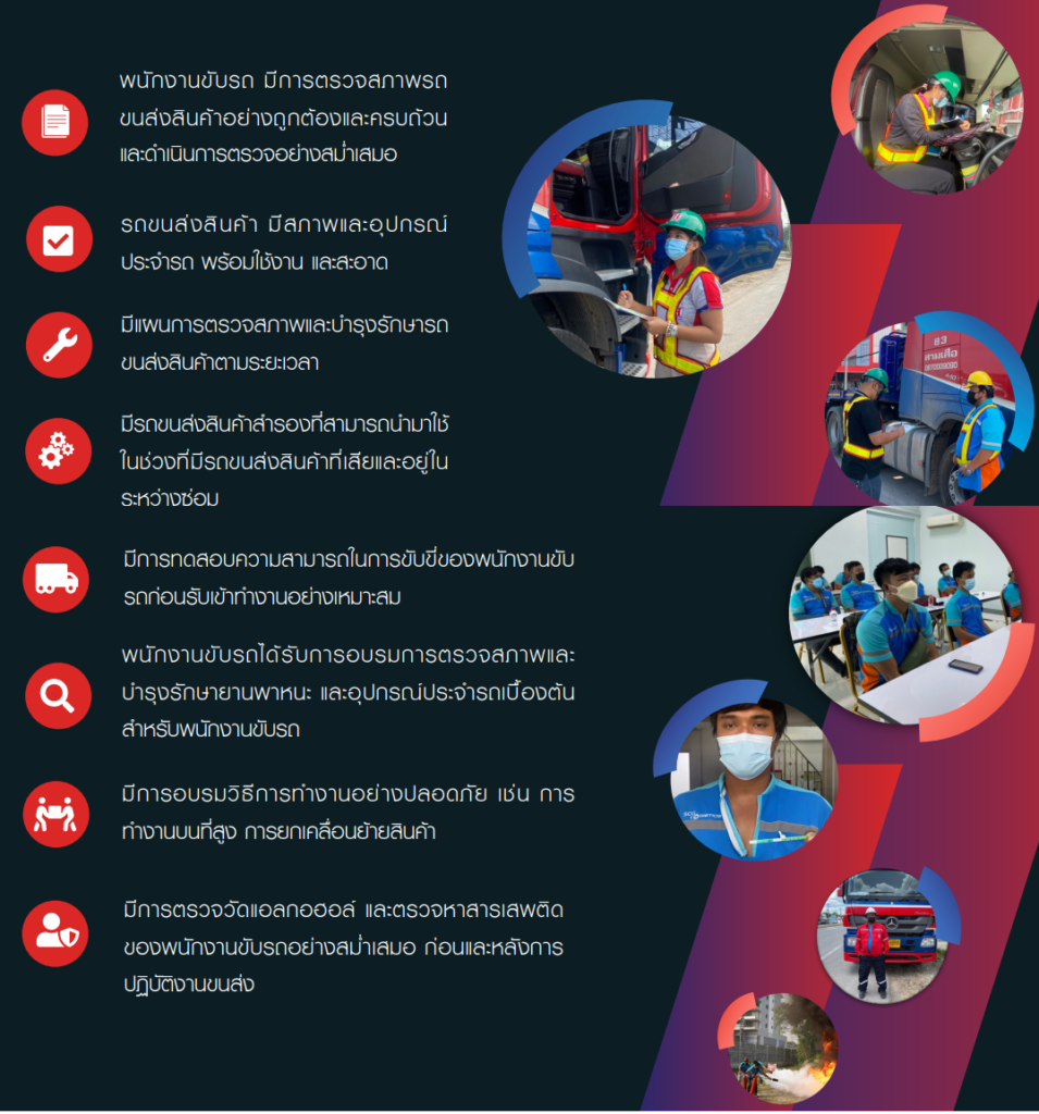 พนักงานขับรถ ตรวจสภาพรถก่อนขนส่งสินค้าสม่ำเสมอ
รถมีสภาพพร้อมใช้งานทั้งอุปกรณ์ภายในและภายนอก
มีแผนตรวจสภาพและบำรุงรักษาตามวงรอบสม่ำเสมอ
มีรถส่งสินค้าสำรองที่สามารถนำมาใช้ขณะที่รถหลักอยู่ระหว่างซ่อมแซม
มีการทดสอบความสามารถในการขับขี่ก่อนเข้ารับงานอย่างเหมาะสม
พนักงานได้รับการอบรมการตรวจสภาพและบำรุงรักษายานพาหนะและอุปกรณ์ประจำรถ
มีการอบรมการทำงานอย่างปลอดภัย การทำงานบนที่สูง การยกเคลื่อนย้ายสิ่งของ
มีการตรวจวัดแอลกอฮอล์และสารเสพติดสม่ำเสมอ